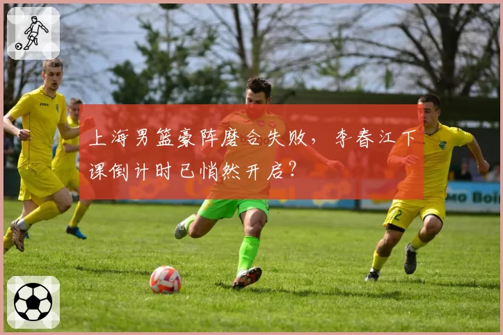 上海男篮豪阵磨合失败，李春江下课倒计时已悄然开启？