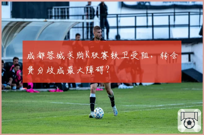 成都蓉城求购K联赛铁卫受阻，转会费分歧成最大障碍？