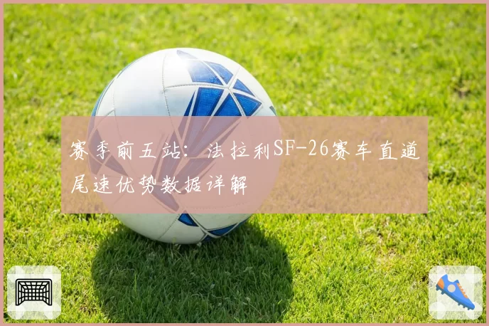 赛季前五站：法拉利SF-26赛车直道尾速优势数据详解