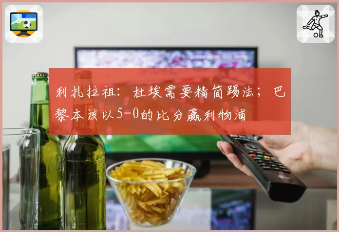 利扎拉祖:杜埃需要精简踢法;巴黎本该以5-0的比分赢利物浦