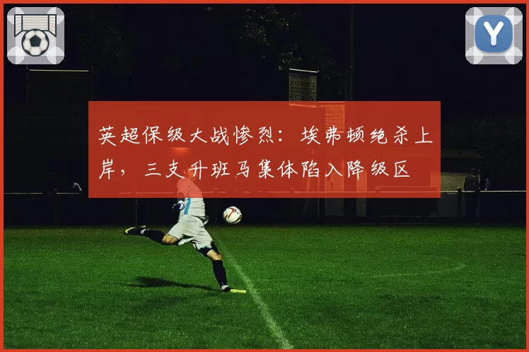 英超保级大战惨烈:埃弗顿绝杀上岸,三支升班马集体陷入降级区