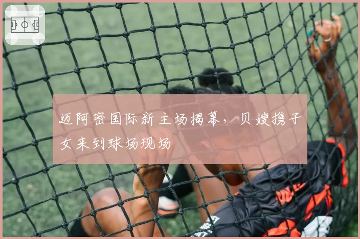 迈阿密国际新主场揭幕,贝嫂携子女来到球场现场