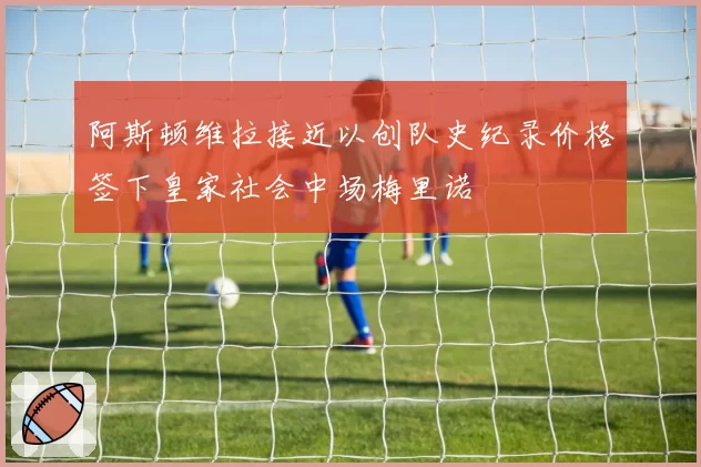 阿斯顿维拉接近以创队史纪录价格签下皇家社会中场梅里诺