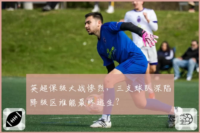 英超保级大战惨烈,三支球队深陷降级区谁能最终逃生?