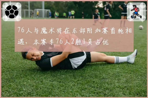 76人与魔术将在东部附加赛首轮相遇，本赛季76人2胜1负占优