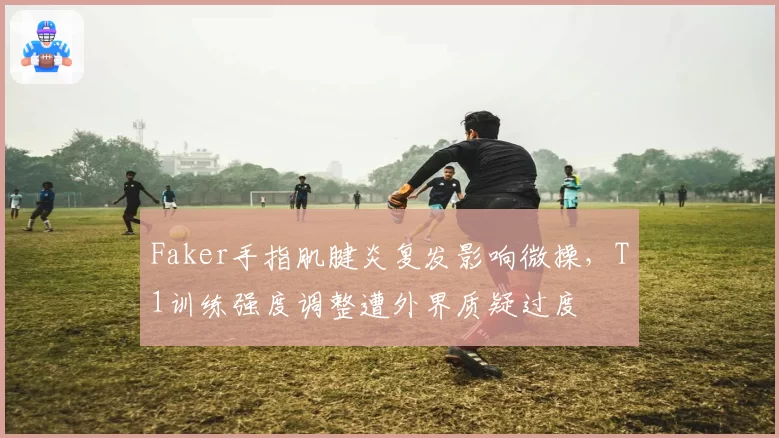 Faker手指肌腱炎复发影响微操,T1训练强度调整遭外界质疑过度