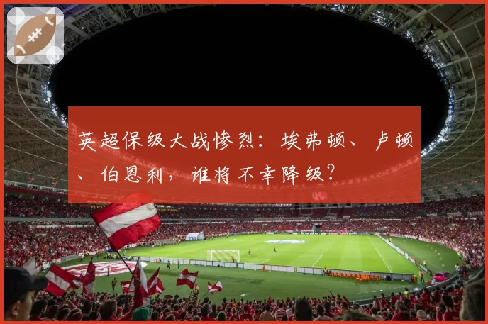 英超保级大战惨烈：埃弗顿、卢顿、伯恩利，谁将不幸降级？